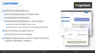 © OPITZ CONSULTING 2022 / Öffentlich
LIGHTDASH
Modern Data Stack - Buzzword oder Gamechanger? - TDWI 2022 19
 Self-Service Reporting Tool
 Sehr einfache Charts und Dashboards
 Rudimentäre Funktionalität
 Basierend auf Definitionen in dbt Projekten
 Nutzt die Idee des Metric Store in dbt
 Konfiguration: dbt Projekt und Verbindung Cloud DWH
 SaaS (in beta) und Open Source
 Aktuell nicht konkurrenzfähig…
 Mögliche Alternativen: Looker, Power BI, Apache
Superset, Metabase, Tableau, …
 