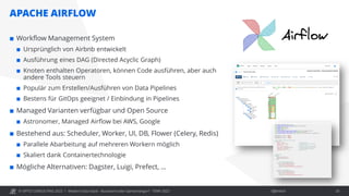 © OPITZ CONSULTING 2022 / Öffentlich
APACHE AIRFLOW
Modern Data Stack - Buzzword oder Gamechanger? - TDWI 2022 20
 Workflow Management System
 Ursprünglich von Airbnb entwickelt
 Ausführung eines DAG (Directed Acyclic Graph)
 Knoten enthalten Operatoren, können Code ausführen, aber auch
andere Tools steuern
 Populär zum Erstellen/Ausführen von Data Pipelines
 Bestens für GitOps geeignet / Einbindung in Pipelines
 Managed Varianten verfügbar und Open Source
 Astronomer, Managed Airflow bei AWS, Google
 Bestehend aus: Scheduler, Worker, UI, DB, Flower (Celery, Redis)
 Parallele Abarbeitung auf mehreren Workern möglich
 Skaliert dank Containertechnologie
 Mögliche Alternativen: Dagster, Luigi, Prefect, …
 