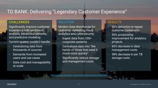 27 © Cloudera, Inc. All rights reserved.
TD BANK: Delivering “Legendary Customer Experience”
CHALLENGES
Significantly improve customer
experience with sentiment
analysis, behavioral patterns,
and predictive modeling
Current system couldn’t handle:
• Centralizing data from
thousands of sources
• Demands from increased
users and use cases
• Data cost and manageability
at scale
RESULTS
• 30% reduction in repeat
customer complaints
• 90% productivity
improvement for analytics
projects
• 60% decrease in data
management costs
• 98% decrease in per TB
storage costs
SOLUTION
Modern Data Warehouse for
customer marketing, fraud
analytics and cybersecurity
• Ingest data from 100+
corporate systems
• Centralized data into “the
hands of those that need it
much more quickly”
• Significantly reduce storage
and management costs
https://www.cloudera.com/more/customers/td-bank.html
 