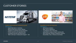 18 © Cloudera, Inc. All rights reserved.
CUSTOMER STORIES
Couldn’t solve predictive maintenance goals
EDH delivers:
• Ingest telematics in real-time
• Machine learning to predict failures
• Analytics to minimize service downtime
• Protect sensitive and regulated data
• Consistent security and governance
• “SDX is the key to making that happen” - CIO
Drug R&D too slow and expensive
EDH delivers:
• Self-service analytics
• Meet HIPAA regulations
• >5 petabytes from 2100 silos
• Using Spark, Impala, & Search side-by-side
• With Anaconda, AtScale, Cloudwick, Kinetica,
StreamSets, Tamr, Trifacta, & Zoomdata
 
