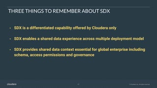 27 © Cloudera, Inc. All rights reserved.
THREE THINGS TO REMEMBER ABOUT SDX
• SDX is a differentiated capability offered by Cloudera only
• SDX enables a shared data experience across multiple deployment model
• SDX provides shared data context essential for global enterprise including
schema, access permissions and governance
 