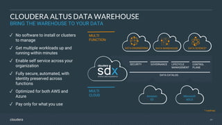 2929
✓ No software to install or clusters
to manage
✓ Get multiple workloads up and
running within minutes
✓ Enable self service across your
organization
✓ Fully secure, automated, with
identity preserved across
functions
✓ Optimized for both AWS and
Azure
✓ Pay only for what you use
DATA ENGINEERING DATA WAREHOUSE DATA SCIENCE*
MULTI
FUNCTION
DATA CATALOG
GOVERNANCESECURITY CONTROL
PLANE
LIFECYCLE
MANAGEMENT
MULTI
CLOUD Amazon
S3
Microsoft
ADLS
CLOUDERA ALTUS DATA WAREHOUSE
BRING THE WAREHOUSE TO YOUR DATA
* roadmap
 