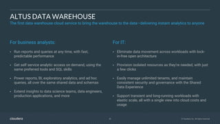 30 © Cloudera, Inc. All rights reserved.
ALTUS DATA WAREHOUSE
The first data warehouse cloud service to bring the warehouse to the data—delivering instant analytics to anyone
For business analysts:
• Run reports and queries at any time, with fast,
predictable performance
• Get self service analytic access on demand, using the
same preferred tools and SQL skills
• Power reports, BI, exploratory analytics, and ad hoc
queries, all over the same shared data and schemas
• Extend insights to data science teams, data engineers,
production applications, and more
For IT:
• Eliminate data movement across workloads with lock-
in-free open architecture
• Provision isolated resources as they’re needed, with just
a few clicks
• Easily manage unlimited tenants, and maintain
consistent security and governance with the Shared
Data Experience
• Support transient and long-running workloads with
elastic scale, all with a single view into cloud costs and
usage
 