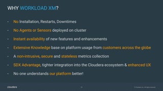 18 © Cloudera, Inc. All rights reserved.
WHY WORKLOAD XM?
- No Installation, Restarts, Downtimes
- No Agents or Sensors deployed on cluster
- Instant availability of new features and enhancements
- Extensive Knowledge base on platform usage from customers across the globe
- A non-intrusive, secure and stateless metrics collection
- SDX Advantage, tighter integration into the Cloudera ecosystem & enhanced UX
- No one understands our platform better!
 