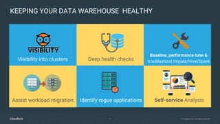 9 © Cloudera, Inc. All rights reserved.
KEEPING YOUR DATA WAREHOUSE HEALTHY
Self-service AnalysisAssist workload migration
Visibility into clusters
Baseline, performance tune &
troubleshoot Impala/Hive/SparkDeep health checks
Identify rogue applications
 