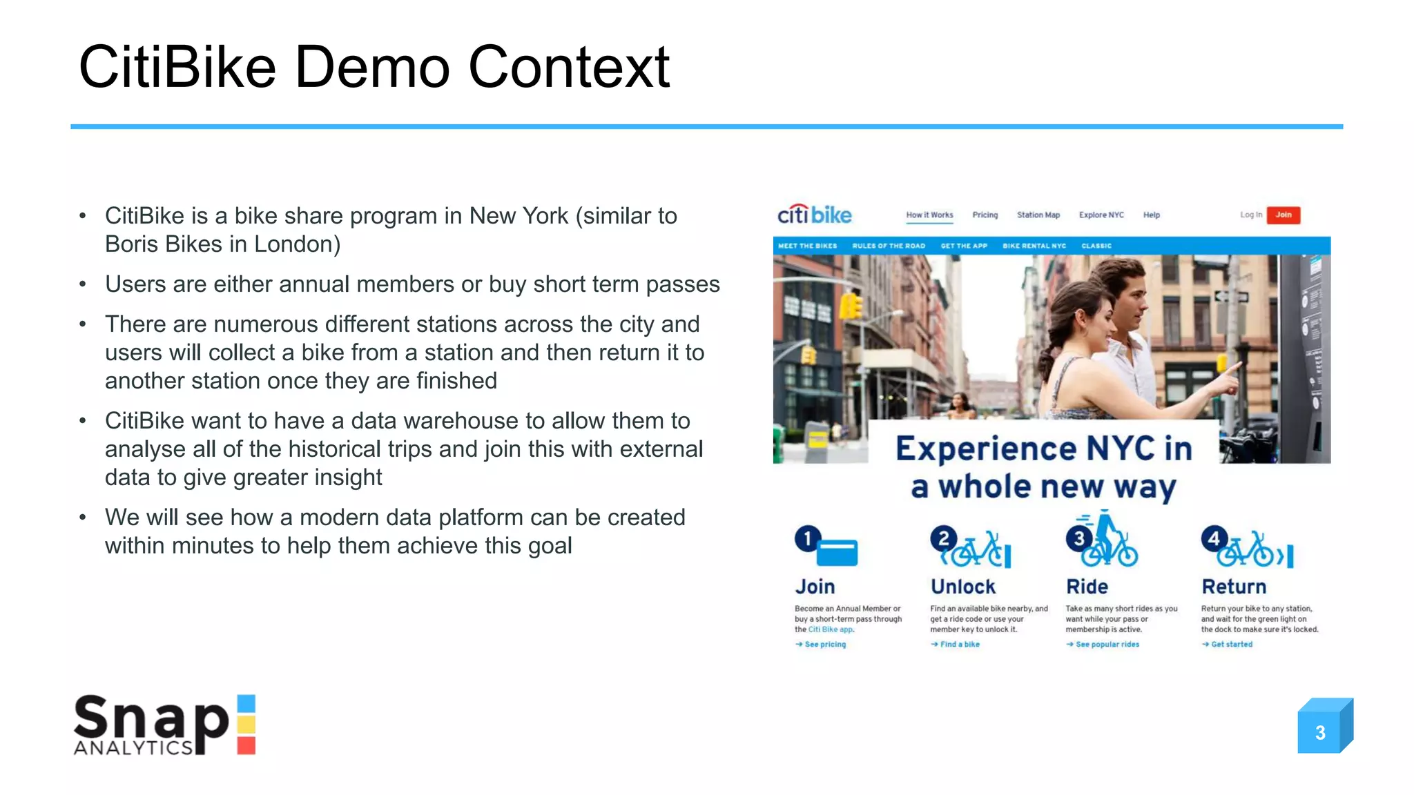 CitiBike Demo Context
3
• CitiBike is a bike share program in New York (similar to
Boris Bikes in London)
• Users are either annual members or buy short term passes
• There are numerous different stations across the city and
users will collect a bike from a station and then return it to
another station once they are finished
• CitiBike want to have a data warehouse to allow them to
analyse all of the historical trips and join this with external
data to give greater insight
• We will see how a modern data platform can be created
within minutes to help them achieve this goal
 