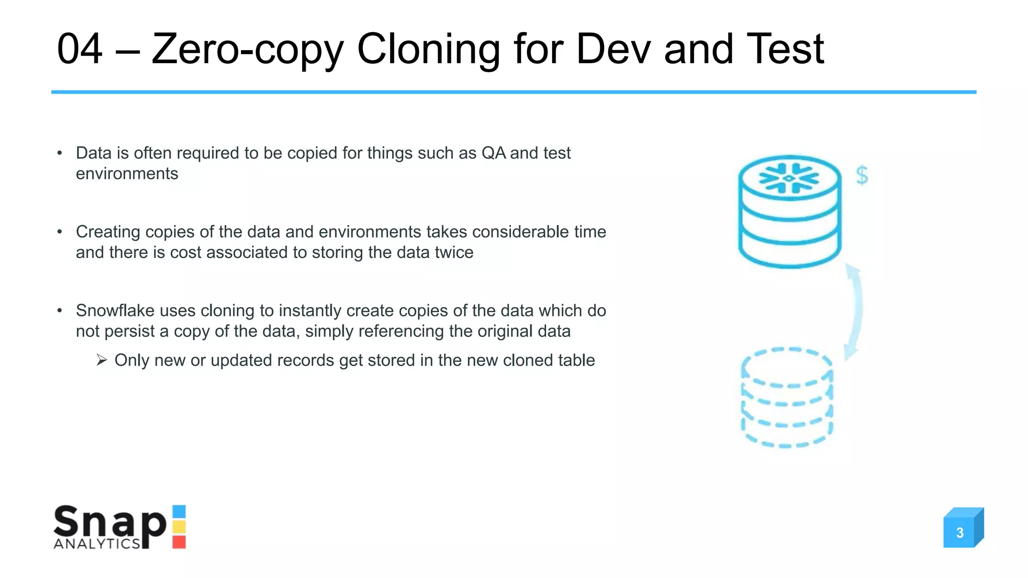 04 – Zero-copy Cloning for Dev and Test
3
• Data is often required to be copied for things such as QA and test
environments
• Creating copies of the data and environments takes considerable time
and there is cost associated to storing the data twice
• Snowflake uses cloning to instantly create copies of the data which do
not persist a copy of the data, simply referencing the original data
 Only new or updated records get stored in the new cloned table
 