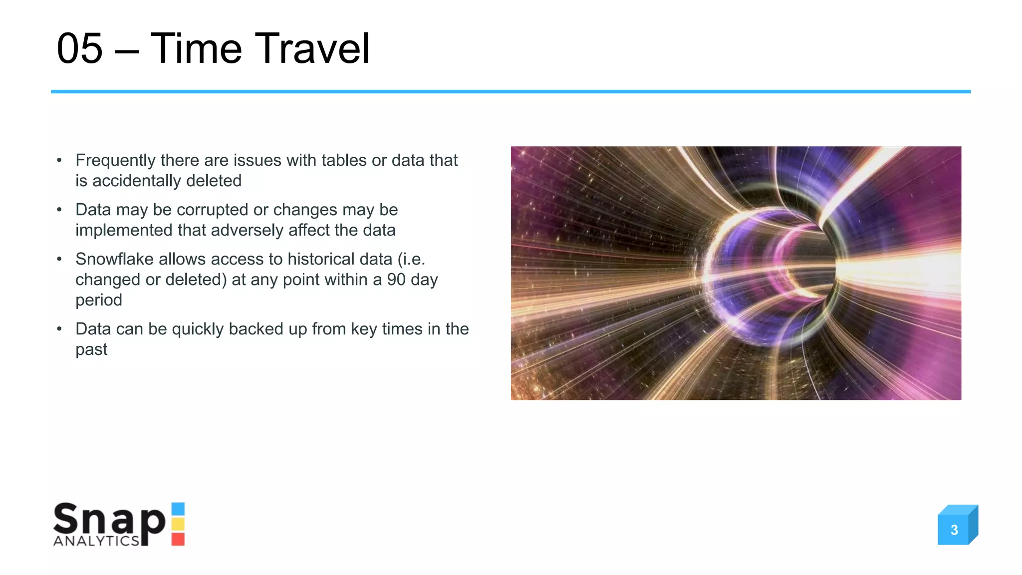 05 – Time Travel
3
• Frequently there are issues with tables or data that
is accidentally deleted
• Data may be corrupted or changes may be
implemented that adversely affect the data
• Snowflake allows access to historical data (i.e.
changed or deleted) at any point within a 90 day
period
• Data can be quickly backed up from key times in the
past
 