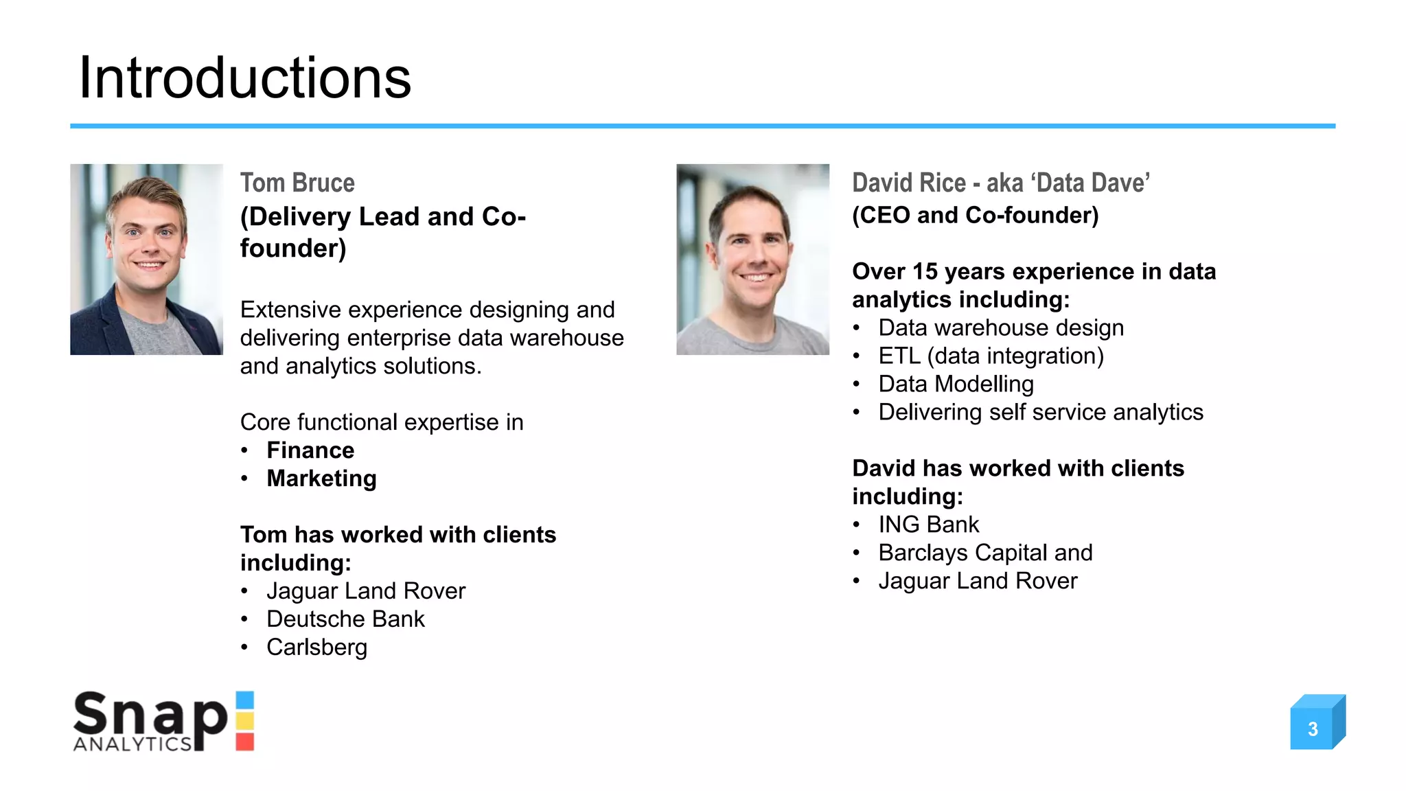 Introductions
3
Tom Bruce David Rice - aka ‘Data Dave’
(Delivery Lead and Co-
founder)
Extensive experience designing and
delivering enterprise data warehouse
and analytics solutions.
Core functional expertise in
• Finance
• Marketing
Tom has worked with clients
including:
• Jaguar Land Rover
• Deutsche Bank
• Carlsberg
(CEO and Co-founder)
Over 15 years experience in data
analytics including:
• Data warehouse design
• ETL (data integration)
• Data Modelling
• Delivering self service analytics
David has worked with clients
including:
• ING Bank
• Barclays Capital and
• Jaguar Land Rover
 
