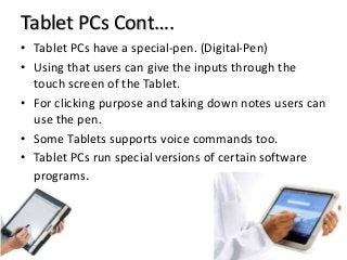Tablet PCs Cont….
• Tablet PCs have a special-pen. (Digital-Pen)
• Using that users can give the inputs through the
touch screen of the Tablet.
• For clicking purpose and taking down notes users can
use the pen.
• Some Tablets supports voice commands too.
• Tablet PCs run special versions of certain software
programs.
 