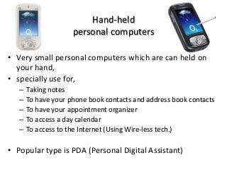 Hand-held
personal computers
• Very small personal computers which are can held on
your hand,
• specially use for,
– Taking notes
– To have your phone book contacts and address book contacts
– To have your appointment organizer
– To access a day calendar
– To access to the Internet (Using Wire-less tech.)
• Popular type is PDA (Personal Digital Assistant)
 