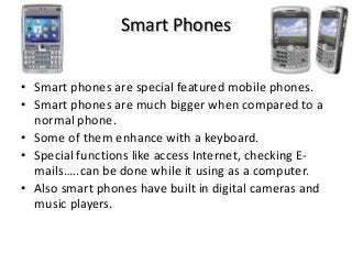 Smart Phones
• Smart phones are special featured mobile phones.
• Smart phones are much bigger when compared to a
normal phone.
• Some of them enhance with a keyboard.
• Special functions like access Internet, checking E-
mails…..can be done while it using as a computer.
• Also smart phones have built in digital cameras and
music players.
 