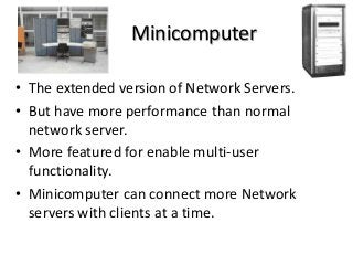 Minicomputer
• The extended version of Network Servers.
• But have more performance than normal
network server.
• More featured for enable multi-user
functionality.
• Minicomputer can connect more Network
servers with clients at a time.
 