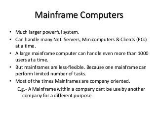 Mainframe Computers
• Much larger powerful system.
• Can handle many Net. Servers, Minicomputers & Clients (PCs)
at a time.
• A large mainframe computer can handle even more than 1000
users at a time.
• But mainframes are less-flexible. Because one mainframe can
perform limited number of tasks.
• Most of the times Mainframes are company oriented.
E.g.- A Mainframe within a company cant be use by another
company for a different purpose.
 