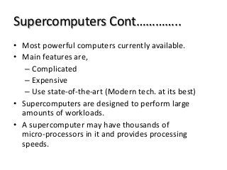 Supercomputers Cont…………..
• Most powerful computers currently available.
• Main features are,
– Complicated
– Expensive
– Use state-of-the-art (Modern tech. at its best)
• Supercomputers are designed to perform large
amounts of workloads.
• A supercomputer may have thousands of
micro-processors in it and provides processing
speeds.
 