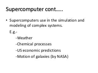Supercomputer cont…..
• Supercomputers use in the simulation and
modeling of complex systems.
E.g.-
-Weather
-Chemical processes
-US economic predictions
-Motion of galaxies (by NASA)
 