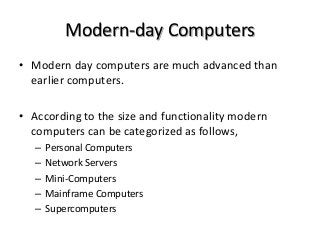 Modern-day Computers
• Modern day computers are much advanced than
earlier computers.
• According to the size and functionality modern
computers can be categorized as follows,
– Personal Computers
– Network Servers
– Mini-Computers
– Mainframe Computers
– Supercomputers
 