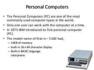 Personal Computers
• The Personal Computers (PC) are one of the most
commonly used computer types in the world.
• Only one user can work with the computer at a time.
• In 1975 IBM introduced its first personal computer
(PC).
• The model name of that is – 5100 had,
– 16KB of memory
– built-in 16 x 64 character display
– Built-in BASIC language
interpreter.
 