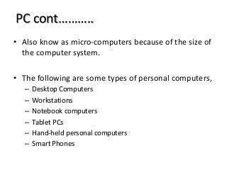 PC cont………..
• Also know as micro-computers because of the size of
the computer system.
• The following are some types of personal computers,
– Desktop Computers
– Workstations
– Notebook computers
– Tablet PCs
– Hand-held personal computers
– Smart Phones
 