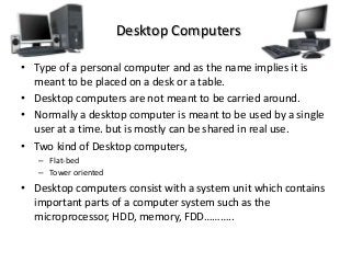 Desktop Computers
• Type of a personal computer and as the name implies it is
meant to be placed on a desk or a table.
• Desktop computers are not meant to be carried around.
• Normally a desktop computer is meant to be used by a single
user at a time. but is mostly can be shared in real use.
• Two kind of Desktop computers,
– Flat-bed
– Tower oriented
• Desktop computers consist with a system unit which contains
important parts of a computer system such as the
microprocessor, HDD, memory, FDD………..
 