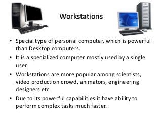 Workstations
• Special type of personal computer, which is powerful
than Desktop computers.
• It is a specialized computer mostly used by a single
user.
• Workstations are more popular among scientists,
video production crowd, animators, engineering
designers etc
• Due to its powerful capabilities it have ability to
perform complex tasks much faster.
 