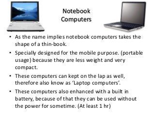 Notebook
Computers
• As the name implies notebook computers takes the
shape of a thin-book.
• Specially designed for the mobile purpose. (portable
usage) because they are less weight and very
compact.
• These computers can kept on the lap as well,
therefore also know as ‘Laptop computers’.
• These computers also enhanced with a built in
battery, because of that they can be used without
the power for sometime. (At least 1 hr)
 
