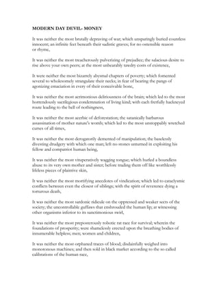 MODERN DAY DEVIL- MONEY
It was neither the most brutally depraving of war; which unsparingly buried countless
innocent; an infinite feet beneath their sadistic graves; for no ostensible reason
or rhyme,
It was neither the most treacherously pulverizing of prejudice; the salacious desire to
rise above your own peers; at the most unbearably tawdry costs of existence,
It were neither the most bizarrely abysmal chapters of poverty; which fomented
several to wholesomely strangulate their necks; in fear of bearing the pangs of
agonizing emaciation in every of their conceivable bone,
It was neither the most acrimonious deliriousness of the brain; which led to the most
horrendously sacrilegious condemnation of living kind; with each fretfully hackneyed
route leading to the hell of nothingness,
It was neither the most acerbic of deforestation; the satanically barbarous
assassination of mother nature's womb; which led to the most unstoppably wretched
curses of all times,
It was neither the most derogatorily demented of manipulation; the baselessly
divesting drudgery with which one man; left no stones unturned in exploiting his
fellow and compatriot human being,
It was neither the most vituperatively wagging tongue; which hurled a boundless
abuse to its very own mother and sister; before trading them off like worthlessly
lifeless pieces of plaintive skin,
It was neither the most mortifying anecdotes of vindication; which led to cataclysmic
conflicts between even the closest of siblings; with the spirit of reverence dying a
torturous death,
It was neither the most sardonic ridicule on the oppressed and weaker sects of the
society; the uncontrollable guffaws that enshrouded the human lip; at witnessing
other organisms inferior to its sanctimonious swirl,
It was neither the most preposterously robotic rat race for survival; wherein the
foundations of prosperity; were shamelessly erected upon the breathing bodies of
innumerable helpless; men; women and children,
It was neither the most orphaned traces of blood; disdainfully weighed into
monotonous machines; and then sold in black market according to the so called
calibrations of the human race,
 