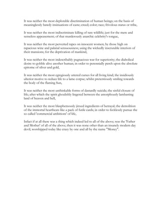 It was neither the most deplorable discrimination of human beings; on the basis of
meaninglessly bawdy insinuations of caste; creed; color; race; frivolous status or tribe,
It was neither the most indiscriminate killing of rare wildlife; just for the mere and
senseless appeasement; of that murderously anarchic celebrity's tongue,
It was neither the most perverted rapes on innocent women; by those high on
rapacious wine and palatial sensuousness; using the wickedly inscrutable interiors of
their mansions; for the deprivation of mankind,
It was neither the most indescribably pugnacious war for superiority; the diabolical
desire to gobble alive another human; in order to perennially perch upon the absolute
epitome of silver and gold,
It was neither the most egregiously uttered curses for all living kind; the insidiously
ulterior motive to reduce life to a lame corpse; whilst pretentiously smiling towards
the body of the flaming Sun,
It was neither the most unthinkable forms of dastardly suicide; the sinful closure of
life; after which the spirit ghoulishly lingered between the amorphously lambasting
land of heaven and hell,
It was neither the most blasphemously jinxed ingredients of betrayal; the demolition
of the immortal heartbeats like a pack of futile cards; in order to fecklessly pursue the
so called 'commercial ambitions' of life,
Infact if at all there was a thing which indeed led to all of the above; was the 'Father
and Mother' of all of the above; then it was none other than an insanely modern day
devil; worshipped today like crazy by one and all by the name "Money".
 