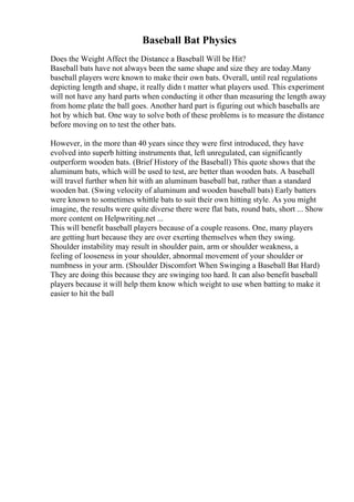 Baseball Bat Physics
Does the Weight Affect the Distance a Baseball Will be Hit?
Baseball bats have not always been the same shape and size they are today.Many
baseball players were known to make their own bats. Overall, until real regulations
depicting length and shape, it really didn t matter what players used. This experiment
will not have any hard parts when conducting it other than measuring the length away
from home plate the ball goes. Another hard part is figuring out which baseballs are
hot by which bat. One way to solve both of these problems is to measure the distance
before moving on to test the other bats.
However, in the more than 40 years since they were first introduced, they have
evolved into superb hitting instruments that, left unregulated, can significantly
outperform wooden bats. (Brief History of the Baseball) This quote shows that the
aluminum bats, which will be used to test, are better than wooden bats. A baseball
will travel further when hit with an aluminum baseball bat, rather than a standard
wooden bat. (Swing velocity of aluminum and wooden baseball bats) Early batters
were known to sometimes whittle bats to suit their own hitting style. As you might
imagine, the results were quite diverse there were flat bats, round bats, short ... Show
more content on Helpwriting.net ...
This will benefit baseball players because of a couple reasons. One, many players
are getting hurt because they are over exerting themselves when they swing.
Shoulder instability may result in shoulder pain, arm or shoulder weakness, a
feeling of looseness in your shoulder, abnormal movement of your shoulder or
numbness in your arm. (Shoulder Discomfort When Swinging a Baseball Bat Hard)
They are doing this because they are swinging too hard. It can also benefit baseball
players because it will help them know which weight to use when batting to make it
easier to hit the ball
 