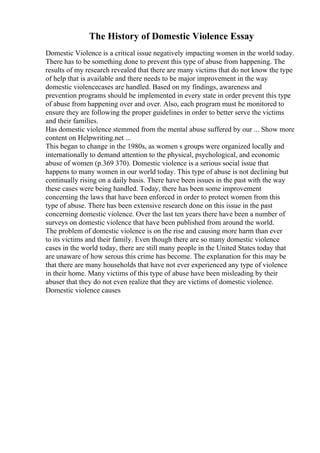 The History of Domestic Violence Essay
Domestic Violence is a critical issue negatively impacting women in the world today.
There has to be something done to prevent this type of abuse from happening. The
results of my research revealed that there are many victims that do not know the type
of help that is available and there needs to be major improvement in the way
domestic violencecases are handled. Based on my findings, awareness and
prevention programs should be implemented in every state in order prevent this type
of abuse from happening over and over. Also, each program must be monitored to
ensure they are following the proper guidelines in order to better serve the victims
and their families.
Has domestic violence stemmed from the mental abuse suffered by our ... Show more
content on Helpwriting.net ...
This began to change in the 1980s, as women s groups were organized locally and
internationally to demand attention to the physical, psychological, and economic
abuse of women (p.369 370). Domestic violence is a serious social issue that
happens to many women in our world today. This type of abuse is not declining but
continually rising on a daily basis. There have been issues in the past with the way
these cases were being handled. Today, there has been some improvement
concerning the laws that have been enforced in order to protect women from this
type of abuse. There has been extensive research done on this issue in the past
concerning domestic violence. Over the last ten years there have been a number of
surveys on domestic violence that have been published from around the world.
The problem of domestic violence is on the rise and causing more harm than ever
to its victims and their family. Even though there are so many domestic violence
cases in the world today, there are still many people in the United States today that
are unaware of how serous this crime has become. The explanation for this may be
that there are many households that have not ever experienced any type of violence
in their home. Many victims of this type of abuse have been misleading by their
abuser that they do not even realize that they are victims of domestic violence.
Domestic violence causes
 