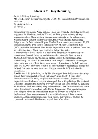 Stress in Military Recruiting
Stress in Military Recruiting
Mr. Don Lockhart dlockhart@devry.edu MGMT 591 Leadership and Organizational
Behavior
Dr. Anthony Spivey
20 July 2012
Introduction The Indiana Army National Guard was officially established in 1846 in
support of the Mexican American War and has been present at every military
engagement since. There are three primary units that make up the Indiana Army
National Guard: the 38th Infantry Division, the 219th Battlefield Surveillance
Brigade, and the 76th Infantry Brigade Combat Team. In total, there are over 12,000
soldiers serving the great state of Indiana in every Military Occupational Skill
(MOS) available. In addition, there are two major units in the Air National Guard that
serve the state in a ... Show more content on Helpwriting.net ...
If the economy is weak, such as it is now, more people look to the military for
employment. Second, the Army has been tasked to reduce its force by nearly
50,000. Simply put, no new bodies are needed so only the best are accepted.
Unfortunately, the number of recruiters or their assigned mission has not changed
in the last seven years. There is the same number of recruiters in the field today as
there was in 2005. They have to put in the same number of people today as they did
in 2005. One does not need an advanced degree to see the difficulties in this
undertaking.
2. O Harrow Jr. R. (March 14, 2012). The Washington Post. In Recruiters for Army
Guard, Reserve suspected of fraud. Retrieved August 10, 2012, from http:/
/www.lexisnexis.com.proxy.devry.edu/hottopics/lnacademic/. Unfortunately,
impossible tasks lead some people to do unspeakable or illegal things. The National
Guard has a program that helps the every day soldier earn some money by recruiting
an individual. Each person they bring in earns them $2,000.00. Recruiters and those
in the Recruiting Command are ineligible for this program. This report discusses
what happens when the line is crossed. From the moment the program was
implemented, there were problems. It is very difficult to catch those who act
unethical. Although these individuals were caught, many are not. While in the
command, I witnessed this firsthand several times. One of the
 