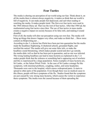 Fear Tactics
The media is altering our perception of our world using our fear. Think about it, on
all the media there is almost always negativity, it makes us think that our world is
full of negativity. It can make people feel depressed, and sad when reading or
watching the media. It makes people timid. The first ever fear tactic were used in
the 1964 Johnson Daisy ad. That was the root of fear tactics. After that 1964 ad, the
mediastarted using fear tactics since then. The use of fear tactics in mass media
creates a negative impact on society because of its false info, and making it sound
dreadful.
First of all, the media will alter our perception using our own fear. The media will
bring up things that doesn t happen very often, and make us think that ... Show more
content on Helpwriting.net ...
According to doc 3, a doctor has Ebola have been put into quarantine but the media
made the headlines frightening. It shuttered schools, grounded flights, and
terrified the nation! The media will give out some false info, or make the
headlines sound threatening, which makes people scared and don t go outside,
the media didn t tell us that he has been put in quarantine, and no one was infected.
The wrong leading headlines can lead to mass hysteria as explained in doc 7, it
makes people think that the sickness or something bad is appearing out of nowhere
and this is experienced by a large population. Some examples of mass hysteria are,
Sri Lanka , or the Salem Witch Trials . In the case of Sri Lanka a strange flu like
symptoms, with intestinal problems, coughing, rashes, and some headaches.
Thousands were sent to the hospital, which causes widespread panic. It starts to
spread to other parts of the population. Even though there was no medical cause to
this illness, people still have symptoms of the flu . Studies found that the symptoms
are just caused by very strong mass hysteria, which causes the victim to experience
these symptoms. The media were the caused because of them spreading the
 