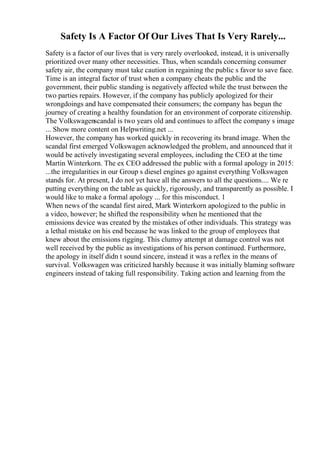 Safety Is A Factor Of Our Lives That Is Very Rarely...
Safety is a factor of our lives that is very rarely overlooked, instead, it is universally
prioritized over many other necessities. Thus, when scandals concerning consumer
safety air, the company must take caution in regaining the public s favor to save face.
Time is an integral factor of trust when a company cheats the public and the
government, their public standing is negatively affected while the trust between the
two parties repairs. However, if the company has publicly apologized for their
wrongdoings and have compensated their consumers; the company has begun the
journey of creating a healthy foundation for an environment of corporate citizenship.
The Volkswagenscandal is two years old and continues to affect the company s image
... Show more content on Helpwriting.net ...
However, the company has worked quickly in recovering its brand image. When the
scandal first emerged Volkswagen acknowledged the problem, and announced that it
would be actively investigating several employees, including the CEO at the time
Martin Winterkorn. The ex CEO addressed the public with a formal apology in 2015:
...the irregularities in our Group s diesel engines go against everything Volkswagen
stands for. At present, I do not yet have all the answers to all the questions.... We re
putting everything on the table as quickly, rigorously, and transparently as possible. I
would like to make a formal apology ... for this misconduct. 1
When news of the scandal first aired, Mark Winterkorn apologized to the public in
a video, however; he shifted the responsibility when he mentioned that the
emissions device was created by the mistakes of other individuals. This strategy was
a lethal mistake on his end because he was linked to the group of employees that
knew about the emissions rigging. This clumsy attempt at damage control was not
well received by the public as investigations of his person continued. Furthermore,
the apology in itself didn t sound sincere, instead it was a reflex in the means of
survival. Volkswagen was criticized harshly because it was initially blaming software
engineers instead of taking full responsibility. Taking action and learning from the
 