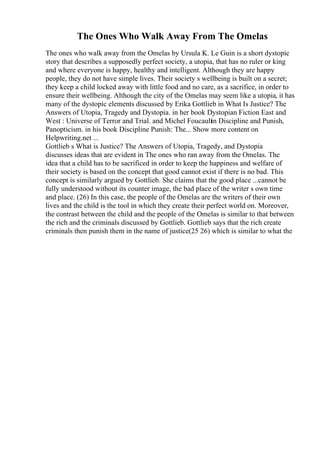 The Ones Who Walk Away From The Omelas
The ones who walk away from the Omelas by Ursula K. Le Guin is a short dystopic
story that describes a supposedly perfect society, a utopia, that has no ruler or king
and where everyone is happy, healthy and intelligent. Although they are happy
people, they do not have simple lives. Their society s wellbeing is built on a secret;
they keep a child locked away with little food and no care, as a sacrifice, in order to
ensure their wellbeing. Although the city of the Omelas may seem like a utopia, it has
many of the dystopic elements discussed by Erika Gottlieb in What Is Justice? The
Answers of Utopia, Tragedy and Dystopia. in her book Dystopian Fiction East and
West : Universe of Terror and Trial. and Michel Foucault
in Discipline and Punish,
Panopticism. in his book Discipline Punish: The... Show more content on
Helpwriting.net ...
Gottlieb s What is Justice? The Answers of Utopia, Tragedy, and Dystopia
discusses ideas that are evident in The ones who ran away from the Omelas. The
idea that a child has to be sacrificed in order to keep the happiness and welfare of
their society is based on the concept that good cannot exist if there is no bad. This
concept is similarly argued by Gottlieb. She claims that the good place ...cannot be
fully understood without its counter image, the bad place of the writer s own time
and place. (26) In this case, the people of the Omelas are the writers of their own
lives and the child is the tool in which they create their perfect world on. Moreover,
the contrast between the child and the people of the Omelas is similar to that between
the rich and the criminals discussed by Gottlieb. Gottlieb says that the rich create
criminals then punish them in the name of justice(25 26) which is similar to what the
 
