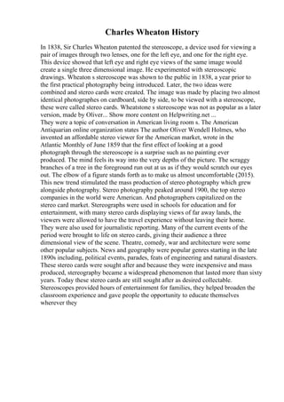 Charles Wheaton History
In 1838, Sir Charles Wheaton patented the stereoscope, a device used for viewing a
pair of images through two lenses, one for the left eye, and one for the right eye.
This device showed that left eye and right eye views of the same image would
create a single three dimensional image. He experimented with stereoscopic
drawings. Wheaton s stereoscope was shown to the public in 1838, a year prior to
the first practical photography being introduced. Later, the two ideas were
combined and stereo cards were created. The image was made by placing two almost
identical photographes on cardboard, side by side, to be viewed with a stereoscope,
these were called stereo cards. Wheatstone s stereoscope was not as popular as a later
version, made by Oliver... Show more content on Helpwriting.net ...
They were a topic of conversation in American living room s. The American
Antiquarian online organization states The author Oliver Wendell Holmes, who
invented an affordable stereo viewer for the American market, wrote in the
Atlantic Monthly of June 1859 that the first effect of looking at a good
photograph through the stereoscope is a surprise such as no painting ever
produced. The mind feels its way into the very depths of the picture. The scraggy
branches of a tree in the foreground run out at us as if they would scratch our eyes
out. The elbow of a figure stands forth as to make us almost uncomfortable (2015).
This new trend stimulated the mass production of stereo photography which grew
alongside photography. Stereo photography peaked around 1900, the top stereo
companies in the world were American. And photographers capitalized on the
stereo card market. Stereographs were used in schools for education and for
entertainment, with many stereo cards displaying views of far away lands, the
viewers were allowed to have the travel experience without leaving their home.
They were also used for journalistic reporting. Many of the current events of the
period were brought to life on stereo cards, giving their audience a three
dimensional view of the scene. Theatre, comedy, war and architecture were some
other popular subjects. News and geography were popular genres starting in the late
1890s including, political events, parades, feats of engineering and natural disasters.
These stereo cards were sought after and because they were inexpensive and mass
produced, stereography became a widespread phenomenon that lasted more than sixty
years. Today these stereo cards are still sought after as desired collectable.
Stereoscopes provided hours of entertainment for families, they helped broaden the
classroom experience and gave people the opportunity to educate themselves
wherever they
 