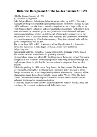 Historical Background Of The Golden Summer Of 1991
(III) The Golden Summer of 1991
A] Historical Background:
India followed Import Substitution Industrialization policy up to 1991. The major
highlights of this policy included significant restrictions on imports (ensured by high
tariffs and import control), limited incentives to private sector, a large public sector
(with focus on heavy industries) and an overvalued exchange rate. Furthermore, there
were restrictions on consumer goods too. Quantitative restrictions such as import
licensing and exchange control existed too. All of these policy measures were part
and parcel of what is known as barriers to an economy. The quantitative restrictions
prevented the opening up of the Indian economy. Thus, integration of India with the
global village was to wait till 1991.
The period from 1976 to 1991 is known as ad hoc liberalization. It is during this
period that businesses in India began lobbying ... Show more content on
Helpwriting.net ...
Items placed under this list did not require licenses to be produced or to be traded.
The number of items placed in the list gradually increased.
(ii) Anti labour stance was adopted by the Government during this period. The aroma
of capitalism was in the air. Pro business policies were being formulated though not
implemented. It can be said that the Government made a departure from socialist
policies.
Politically speaking, in 1978 Janata Party formed the Government. The Janata Pary
Government had thought of modifying India s economic policy in order to attract
foreign investment and to encourage participation of private sector. However, ad hoc
liberalization began during Rajiv Gandhi s tenure as the P.M. in 1980s. The Rajiv
Gandhi Government introduced partial economic reforms to relax restrictions on
industrial license and on import export prices.
It should be understood that the 1991 economic reforms were not wholly a knee jerk
reaction to the economic crisis that shook India in the same
 