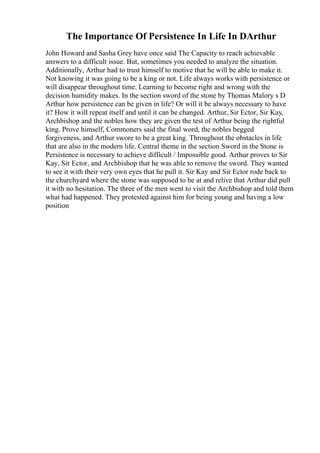 The Importance Of Persistence In Life In DArthur
John Howard and Sasha Grey have once said The Capacity to reach achievable
answers to a difficult issue. But, sometimes you needed to analyze the situation.
Additionally, Arthur had to trust himself to motive that he will be able to make it.
Not knowing it was going to be a king or not. Life always works with persistence or
will disappear throughout time. Learning to become right and wrong with the
decision humidity makes. In the section sword of the stone by Thomas Malory s D
Arthur how persistence can be given in life? Or will it be always necessary to have
it? How it will repeat itself and until it can be changed. Arthur, Sir Ector, Sir Kay,
Archbishop and the nobles how they are given the test of Arthur being the rightful
king. Prove himself, Commoners said the final word, the nobles begged
forgiveness, and Arthur swore to be a great king. Throughout the obstacles in life
that are also in the modern life. Central theme in the section Sword in the Stone is
Persistence is necessary to achieve difficult / Impossible good. Arthur proves to Sir
Kay, Sir Ector, and Archbishop that he was able to remove the sword. They wanted
to see it with their very own eyes that he pull it. Sir Kay and Sir Ector rode back to
the churchyard where the stone was supposed to be at and relive that Arthur did pull
it with no hesitation. The three of the men went to visit the Archbishop and told them
what had happened. They protested against him for being young and having a low
position
 
