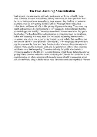 The Food And Drug Administration
Look around your community and look; most people are living unhealthy tonic
lives. Common diseases like diabetes, obesity and cancer are more prevalent than
they were in the past by an astoundingly large amount. Any thinking person must
ask themselves are they getting the most of life? Although people may attain
riches, fame, and honor all of it is like garbage if you re unhealthy. You cannot buy
health and happiness. Even if someone is very successful it doesn t mean that this
person is happy and healthy! Consumers thus should be concerned what they put in
their bodies. The Food and Drug Administration is regulating food, but people are
sicker now than they ever have been. Not only them, but the big pharmaceutical
companies also play a role in this giving drugs to people to help their problems but
end up with a host of other problems from their fix. With this project I hope to show
how incompetent the Food and Drug Administration is by unveiling what synthetic
vitamins really are, the chemicals used, and the comparison of how other countries
handle the same food tampering. To understand why the public s health is in a
precipitous decline it s best to first look into the case of nutritional deficiency; are we
getting all the vitamins and minerals our bodies require? One of the core issues is the
misinformation on what a vitaminreally is and why one should be concerned about
this. The Food and Drug Administration has a firm stance that these synthetic vitamins
 