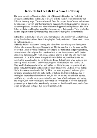 Incidents In The Life Of A Slave Girl Essay
The slave narratives Narrative of the Life of Frederick Douglass by Frederick
Douglass and Incidents in the Life of a Slave Girl by Harriet Jones are similar but
different in many ways. The narratives tell from the perspective of a man and woman
the struggles of slavery and their journey to freedom. Their slave narratives help us to
better comprehend the trials and tribulations that happened during slavery. The main
difference between Douglass s and Jacobs narratives is their gender. Their gender has
a direct impact on the experiences they had and how their got to their freedom.
In Incidents in the Life of a Slave Girl, Harriet Jones tells the story of Linda Brent, a
young female slave whose focus is keeping her family safe and ... Show more content
on Helpwriting.net ...
In Harriet Jacob s account of slavery, she talks about how slavery was in the point
of view of a woman. She says, Slavery is terrible for men, but it is far more terrible
for women . This is because men are subjected to the hard labor and physical abuse,
but woman are also subjected to emotional and sexual harassment as well. Jacobs
talks about her master, Dr. Flint, took a special interest in her. She tells how when
she turned 15, Dr. Flint would whisper advances in her ear, send her letters, and
even built a separate cabin for her to live in. Linda did not know what to do, so she
came up with a plan that if she became pregnant with someone else s child, Dr.
Flint would de disgusted with her and let her be. Linda became pregnant with Mr.
Sands child, but this plan and none of her other plans work. Dr. Flint would not let
Linda free no matter what she did. Dr. Flint continues to pursue Linda and gives
her many ultimatums to try to make her be with him. Dr. Flint tells Linda that if
she begins a sexual relationship with him, he will let her and her children be free,
but if she says no, she must go work for his son. Even after Linda goes into hiding
and escapes, Dr. Flint continues to pursue her for seven years. He writes her letters,
goes on trips to look for her, continually harasses her family and friends, and refuses
to sell her children in hopes that she will come back to
 