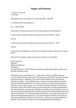 Supply and Demand
1. award: 1.50 out of
2.50 points
The demand curve for product X is given by QXd = 500 5PX.
a. Find the inverse demand curve.
PX = 100 0.2 QXd
Instructions: Round your answer to the nearest penny (2 decimal places).
b. How much consumer surplus do consumers receive when Px = $45?
$91.00
c. How much consumer surplus do consumers receive when Px = $25?
$95.00
d. In general, what happens to the level of consumer surplus as the price of a good
falls?
The level of consumer surplus increases as the price of a good falls.
ebook resources
Demand
Market Equilibrium
Worksheet
Learning Objective: 02 02 Calculate consumer surplus and producer surplus, and
describe what they mean.
The demand curve for product X is ... Show more content on Helpwriting.net ...
A recent report indicates that nearly 50 Americans contract HIV each year through
blood transfusions. Although every pint of blood donated in the United States
undergoes a battery of nine different tests, existing screening methods can detect
only the antibodies produced by the body s immune system not foreign agents in
the blood. Since it takes weeks or even months for these antibodies to build up in
the blood, newly infected HIV donors can pass along the virus through blood that
has passed existing screening tests. Happily, researchers have developed a series of
new tests aimed at detecting and removing infections from donated blood before it is
used in transfusions. The obvious benefit of these tests is the reduced incidence of
infection through blood transfusions. The report indicates that the current price of
decontaminated blood is $60 per pint. However, if the new screening methods are
adopted, the demand and supply for decontaminated blood will change to
 