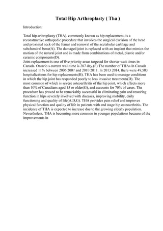 Total Hip Arthroplasty ( Tha )
Introduction:
Total hip arthroplasty (THA), commonly known as hip replacement, is a
reconstructive orthopedic procedure that involves the surgical excision of the head
and proximal neck of the femur and removal of the acetabular cartilage and
subchondral bone(A). The damaged joint is replaced with an implant that mimics the
motion of the natural joint and is made from combinations of metal, plastic and/or
ceramic components(D).
Joint replacement is one of five priority areas targeted for shorter wait times in
Canada. Ontario s current wait time is 207 day.(F) The number of THAs in Canada
increased 11% between 2006 2007 and 2010 2011. In 2013 2014, there were 49,503
hospitalizations for hip replacements(B). THA has been used to manage conditions
in which the hip joint has responded poorly to less invasive treatments(D). The
most common of which is severe osteoarthritis of the hip joint, which affects more
than 10% of Canadians aged 15 or older(G), and accounts for 70% of cases. The
procedure has proved to be remarkably successful in eliminating pain and restoring
function in hips severely involved with diseases, improving mobility, daily
functioning and quality of life(A,D,G). THA provides pain relief and improves
physical function and quality of life in patients with end stage hip osteoarthritis. The
incidence of THA is expected to increase due to the growing elderly population.
Nevertheless, THA is becoming more common in younger populations because of the
improvements in
 