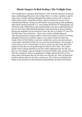 Plastic Surgery In Rod Serling s The Twilight Zone
The Twilight Zone, created by Rod Serling in 1959, won him numerous awards for
many outstanding performances and writing. Rod, As a writer, a producer, and for
many years a teacher, Serling challenged the medium of television to reach for
loftier artistic goals ( About Rod Serling ). However before his success in the
entertainment industry, Serling was like another man growing up; after graduating
high school, Serling joined the U.S. Army during World War II. Subsequently was
sent home with a Purple Heart and emotional battle scars that would haunt him for
the rest of his days (Rob Serling Biography). Such emotional wounds eventually
became the inspiration for his numerous works, like the sci fi drama TV series The
Twilight Zone. One well known... Show more content on Helpwriting.net ...
They are pressured into trying to achieve what society believes what is true beauty
throughout the process of plastic surgery or any type of trend into achieving
beauty. However like Marilyn s universe, modern day society uses peer pressure,
social media, and fashion trends for one to get this transformation. For example, if
a girl or boy is not in a certain figure or have a certain way they look, then some
people feel like they are not good enough for them to talk to them. This makes
people want to change themselves not only in their appearance but also the way
they act. The changes some go through is not always healthy either, people will put
their life in danger to achieve an appearance. People separate themselves from
many others just because they do not look or act like they do. They are being told
put down because they do not look a certain way. This is known as bullying, the
bullies in the episode were the characters telling Marilyn she did not look pretty
 