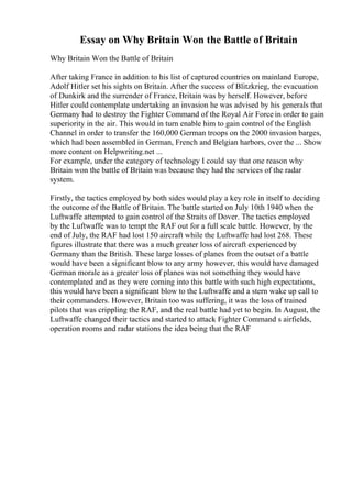 Essay on Why Britain Won the Battle of Britain
Why Britain Won the Battle of Britain
After taking France in addition to his list of captured countries on mainland Europe,
Adolf Hitler set his sights on Britain. After the success of Blitzkrieg, the evacuation
of Dunkirk and the surrender of France, Britain was by herself. However, before
Hitler could contemplate undertaking an invasion he was advised by his generals that
Germany had to destroy the Fighter Command of the Royal Air Force in order to gain
superiority in the air. This would in turn enable him to gain control of the English
Channel in order to transfer the 160,000 German troops on the 2000 invasion barges,
which had been assembled in German, French and Belgian harbors, over the ... Show
more content on Helpwriting.net ...
For example, under the category of technology I could say that one reason why
Britain won the battle of Britain was because they had the services of the radar
system.
Firstly, the tactics employed by both sides would play a key role in itself to deciding
the outcome of the Battle of Britain. The battle started on July 10th 1940 when the
Luftwaffe attempted to gain control of the Straits of Dover. The tactics employed
by the Luftwaffe was to tempt the RAF out for a full scale battle. However, by the
end of July, the RAF had lost 150 aircraft while the Luftwaffe had lost 268. These
figures illustrate that there was a much greater loss of aircraft experienced by
Germany than the British. These large losses of planes from the outset of a battle
would have been a significant blow to any army however, this would have damaged
German morale as a greater loss of planes was not something they would have
contemplated and as they were coming into this battle with such high expectations,
this would have been a significant blow to the Luftwaffe and a stern wake up call to
their commanders. However, Britain too was suffering, it was the loss of trained
pilots that was crippling the RAF, and the real battle had yet to begin. In August, the
Luftwaffe changed their tactics and started to attack Fighter Command s airfields,
operation rooms and radar stations the idea being that the RAF
 