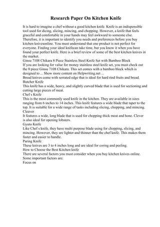 Research Paper On Kitchen Knife
It is hard to imagine a chef without a good kitchen knife. Knife is an indispensible
tool used for dicing, slicing, mincing, and chopping. However, a knife that feels
graceful and comfortable in your hands may feel awkward to someone else.
Therefore, it is important to identify you needs and preferences before you buy
kitchen knivesonline. You must understand that one product is not perfect for
everyone. Finding your ideal knifecan take time, but you know it when you have
found your perfect knife. Here is a brief review of some of the best kitchen knives in
the market.
Ginsu 7108 Chikara 8 Piece Stainless Steel Knife Set with Bamboo Block
If you are looking for value for money stainless steel knife set, you must check out
the 8 piece Ginsu 7108 Chikara. This set comes with a bamboo block which is
designed to ... Show more content on Helpwriting.net ...
Bread knives come with serrated edge that is ideal for hard rind fruits and bread.
Butcher Knife
This knife has a wide, heavy, and slightly curved blade that is used for sectioning and
cutting large pieces of meat.
Chef s Knife
This is the most commonly used knife in the kitchen. They are available in sizes
ranging from 6 inches to 14 inches. This knife features a wide blade that taper to the
top. It is suitable for a wide range of tasks including slicing, chopping, and mincing.
Cleaver
It features a wide, long blade that is used for chopping thick meat and hone. Clever
is also ideal for opening lobsters.
Gyuto Knife
Like Chef s knife, they have multi purpose blade using for chopping, slicing, and
mincing. However, they are lighter and thinner than the chef knife. This makes them
faster and easier to handle.
Paring Knife
These knives are 3 to 4 inches long and are ideal for coring and peeling.
How to Choose the Best Kitchen knife
There are several factors you must consider when you buy kitchen knives online.
Some important factors are:
Focus on
 