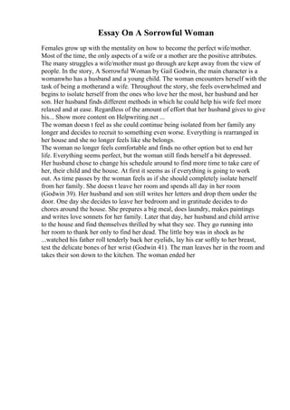 Essay On A Sorrowful Woman
Females grow up with the mentality on how to become the perfect wife/mother.
Most of the time, the only aspects of a wife or a mother are the positive attributes.
The many struggles a wife/mother must go through are kept away from the view of
people. In the story, A Sorrowful Woman by Gail Godwin, the main character is a
womanwho has a husband and a young child. The woman encounters herself with the
task of being a motherand a wife. Throughout the story, she feels overwhelmed and
begins to isolate herself from the ones who love her the most, her husband and her
son. Her husband finds different methods in which he could help his wife feel more
relaxed and at ease. Regardless of the amount of effort that her husband gives to give
his... Show more content on Helpwriting.net ...
The woman doesn t feel as she could continue being isolated from her family any
longer and decides to recruit to something even worse. Everything is rearranged in
her house and she no longer feels like she belongs.
The woman no longer feels comfortable and finds no other option but to end her
life. Everything seems perfect, but the woman still finds herself a bit depressed.
Her husband chose to change his schedule around to find more time to take care of
her, their child and the house. At first it seems as if everything is going to work
out. As time passes by the woman feels as if she should completely isolate herself
from her family. She doesn t leave her room and spends all day in her room
(Godwin 39). Her husband and son still writes her letters and drop them under the
door. One day she decides to leave her bedroom and in gratitude decides to do
chores around the house. She prepares a big meal, does laundry, makes paintings
and writes love sonnets for her family. Later that day, her husband and child arrive
to the house and find themselves thrilled by what they see. They go running into
her room to thank her only to find her dead. The little boy was in shock as he
...watched his father roll tenderly back her eyelids, lay his ear softly to her breast,
test the delicate bones of her wrist (Godwin 41). The man leaves her in the room and
takes their son down to the kitchen. The woman ended her
 