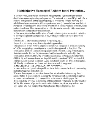 Multiobjective Planning of Recloser-Based Protection...
In the last years, distribution automation has gathered a significant relevance in
distribution systems planning and operation. The network operator (NOp) looks for a
suitable configuration of the feeder topology as well as the system, pursuing the
reliability enhancement and a full energy demand supply. Nevertheless, an efficient
protection system requires an adequate investment in such devices as reclosers, fuses
and sectionalizers. Thus, two conflictive objectives arise, namely, NOp investment
minimization and reliability maximization.
In this sense, the number and location of devices in the system are critical variables
to accomplish preceding objectives. Here, we focus on recloser based protection
systems.
Specifically, ... Show more content on Helpwriting.net ...
Hence, it is necessary to apply metaheuristic approaches.
The remainder of this paper is organized as follows. In section II efficient planning
of NCRs by applying a multiobjective optimization approach is described. The
optimization problem formulation is presented in Section III, along with objective
functions details. Section IV presents the MOEAs to solve the multiobjective
optimization problem. Here, the revised non dominated sorting genetic algorithm
(NSGA II), and non dominated sorting differential evolution (NSDE) are detailed.
The test system is given in section V, and simulation results are provided in section
VI. Finally, conclusions are drawn and future research is suggested.
II. MULTIOBJECTIVE OPTIMIZATION APPROACH
In most real world optimization problems the solution must to be found considering
multiple objectives instead of one.
Whereas these objectives are often in conflict, a trade off relation among them
arises. that is, it is necessary to sacrifice the performance of one or more objectives
to enhance the other ones. Let us consider, in the context of this paper, the
decisionmaking involved in the sizing of the protection system and the placement of
NCRs. The amount of protective devices in a DS can vary from any recloser to a
few. Let us take two extreme hypothetical cases: 1) non branch has the
 