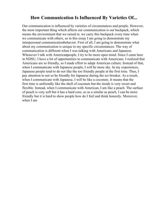 How Communication Is Influenced By Varieties Of...
Our communication is influenced by varieties of circumstances and people. However,
the most important thing which affects our communication is our backpack, which
means the environment that we raised in. we carry this backpack every time when
we communicate with others, so in this essay I am going to demonstrate my
interpersonal communicationbehavior. First of all, I am going to demonstrate what
about my communication is unique to my specific circumstances. The way of
communication is different when I was talking with Americans and Japanese.
Whenever I talk with Americanpeople, I try to be more open mind. Since I came here
in NDSU, I have a lot of opportunities to communicate with Americans. I realized that
Americans are so friendly, so I made effort to adapt American culture. Instead of that,
when I communicate with Japanese people, I will be more shy. In my experiences,
Japanese people tend to do not like the too friendly people at the first time. Thus, I
pay attention to not so be friendly for Japanese during the ice breaker. As a result,
when I communicate with Japanese, I will be like a coconuts. It means that the
first time is unfriendly like the shell of coconuts but the inside is very sweet and
flexible. Instead, when I communicate with American, I am like a peach. The surface
of peach is very soft but it has a hard core, so as a similar as peach, I can be more
friendly but it is hard to show people how do I feel and think honestly. Moreover,
when I am
 