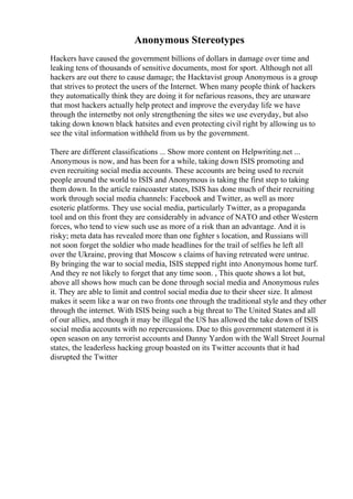 Anonymous Stereotypes
Hackers have caused the government billions of dollars in damage over time and
leaking tens of thousands of sensitive documents, most for sport. Although not all
hackers are out there to cause damage; the Hacktavist group Anonymous is a group
that strives to protect the users of the Internet. When many people think of hackers
they automatically think they are doing it for nefarious reasons, they are unaware
that most hackers actually help protect and improve the everyday life we have
through the internetby not only strengthening the sites we use everyday, but also
taking down known black hatsites and even protecting civil right by allowing us to
see the vital information withheld from us by the government.
There are different classifications ... Show more content on Helpwriting.net ...
Anonymous is now, and has been for a while, taking down ISIS promoting and
even recruiting social media accounts. These accounts are being used to recruit
people around the world to ISIS and Anonymous is taking the first step to taking
them down. In the article raincoaster states, ISIS has done much of their recruiting
work through social media channels: Facebook and Twitter, as well as more
esoteric platforms. They use social media, particularly Twitter, as a propaganda
tool and on this front they are considerably in advance of NATO and other Western
forces, who tend to view such use as more of a risk than an advantage. And it is
risky; meta data has revealed more than one fighter s location, and Russians will
not soon forget the soldier who made headlines for the trail of selfies he left all
over the Ukraine, proving that Moscow s claims of having retreated were untrue.
By bringing the war to social media, ISIS stepped right into Anonymous home turf.
And they re not likely to forget that any time soon. , This quote shows a lot but,
above all shows how much can be done through social media and Anonymous rules
it. They are able to limit and control social media due to their sheer size. It almost
makes it seem like a war on two fronts one through the traditional style and they other
through the internet. With ISIS being such a big threat to The United States and all
of our allies, and though it may be illegal the US has allowed the take down of ISIS
social media accounts with no repercussions. Due to this government statement it is
open season on any terrorist accounts and Danny Yardon with the Wall Street Journal
states, the leaderless hacking group boasted on its Twitter accounts that it had
disrupted the Twitter
 