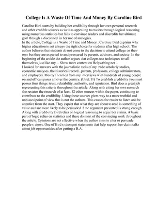 College Is A Waste Of Time And Money By Caroline Bird
Caroline Bird starts by building her credibility through her own personal research
and other credible sources as well as appealing to readers through logical reasoning
using numerous statistics but fails to convince readers and discredits her ultimate
goal through a disconnect in her use of analogies.
In the article, College is a Waste of Time and Money , Caroline Bird explains why
higher education is not always the right choice for students after high school. The
author believes that students do not come to the decision to attend college on their
own but they are expected to and pressured by parents, advisors, and society. In the
beginning of the article the author argues that colleges use techniques to sell
themselves just like any ... Show more content on Helpwriting.net ...
I looked for answers with the journalistic tools of my trade scholarly studies,
economic analyses, the historical record...parents, professors, college administrators,
and employers. Mostly I learned from my interviews with hundreds of young people
on and off campuses all over the country. (Bird, 11) To establish credibility you must
posses four things: trust, relatability, authority, and reputation. Bird does a great job
representing this criteria throughout the article. Along with citing her own research
she restates the research of at least 12 other sources within the paper, continuing to
contribute to the credibility. Using these sources gives way to a more truthful and
unbiased point of view that is not the authors. This causes the reader to listen and be
attentive from the start. They expect that what they are about to read is something of
value and are more likely to be persuaded if the argument presented is strong enough.
Along with credibility Bird relies on logical reasoning to argue her claims. A basic
part of logic relies on statistics and these do most of the convincing work throughout
the article. Opinions are not effective when the author aims to alter or persuade
people s views. One of Bird s strongest statements that help support her claim talks
about job opportunities after getting a B.A.
 