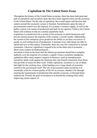 Capitalism In The United States Essay
Throughout the history of the United States economy, there has been both push and
pull of capitalistic and socialistic ideas that have been argued to best suit the economy
of the United States. On the side of capitalism, the overall aspect and function that
centers around this economic system is freedom. Socialismrests upon the idea of
governmental control over the majority of a country s resource supply, as well as the
public control over means of production and land. In my opinion, I believe the United
States will continue to ride on a mainly capitalistic track.
Capitalism is considered to be a system in the economy in which businesses and
private citizens possess the majority of the country s overall wealth. Additionally,
the system of free enterprise gives producers the ability to set their own prices of
goods, as well setting levels of production. Consumer wise, individuals are able to
spend and save as they please. Essentially, there are very few restrictions to normal
consumers. Likewise, capitalism is argued to be on the latter end of economic ...
Show more content on Helpwriting.net ...
Socialism is built on the basis that the federal government should have complete
authority over the majority of a country s capital. From a socialistic standpoint,
capitalism offers many negative impacts to business, such as unemployment.
Socialistic ideals work against the financial elite who benefit immensely from those
that get little in return for their work. Unlike capitalism, socialism is a set of ideals
that fight for the working class, while handing over a large chunk of economic
control to the government itself. The role of government under socialism is to
essentially work for a better quality of life for its citizens, whether it be through
meeting the requirements of production that satisfies everyone, or through better
medical aid. Overall, the goal of socialism is to benefit the working class while
improving certain aspects of
 